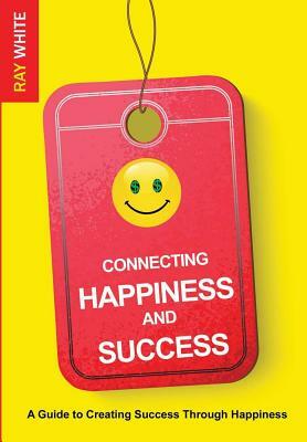 Connecting Happiness and Success: Guide to Creating Success Through Happiness by Ray White