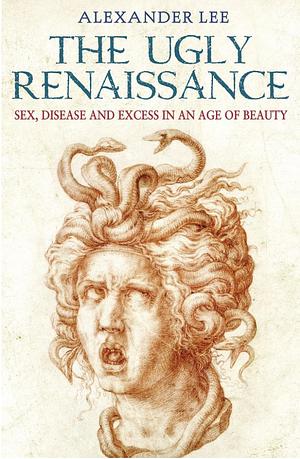 The Ugly Renaissance: Sex, Disease and Excess in an Age of Beauty by Alexander Lee