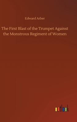 The First Blast of the Trumpet Against the Monstrous Regiment of Women by Edward Arber