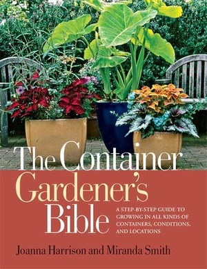 The Container Gardener's Bible: A Step-by-Step Guide to Growing in All Kinds of Containers, Conditions, and Locations by Miranda Smith, Joanna Harrison