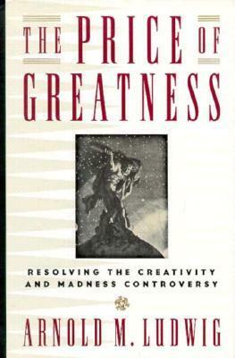 The Price of Greatness: Resolving the Creativity and Madness Controversy by Arnold M. Ludwig