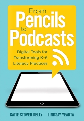 From Pencils to Podcasts: Digital Tools for Transforming K-6 Literacy Practices- A Teacher's Guide for Embedding Technology Into Curriculum by Lindsay Yearta, Katie Stover Kelly