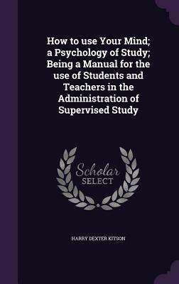 How to Use Your Mind; A Psychology of Study; Being a Manual for the Use of Students and Teachers in the Administration of Supervised Study by Harry Dexter Kitson