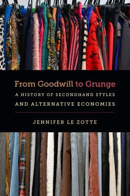 From Goodwill to Grunge: A History of Secondhand Styles and Alternative Economies by Jennifer Le Zotte
