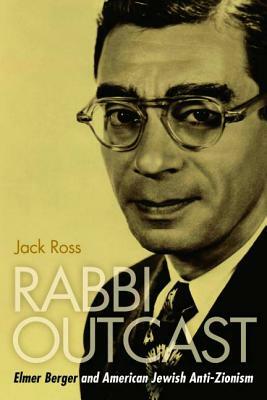 Rabbi Outcast: Elmer Berger and American Jewish Anti-Zionism by Jack Ross