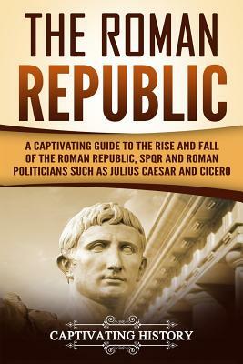 The Roman Republic: A Captivating Guide to the Rise and Fall of the Roman Republic, Spqr and Roman Politicians Such as Julius Caesar and C by Captivating History