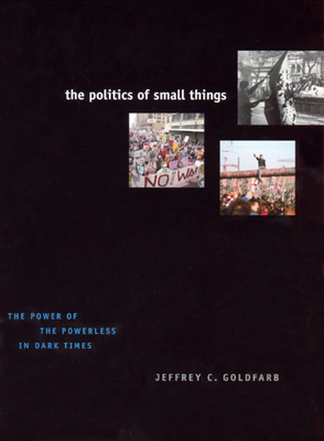 The Politics of Small Things: The Power of the Powerless in Dark Times by Jeffrey C. Goldfarb