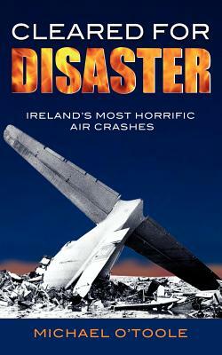 Cleared for Disaster: Ireland's Most Horrific Air Crashes by Michael O'Toole