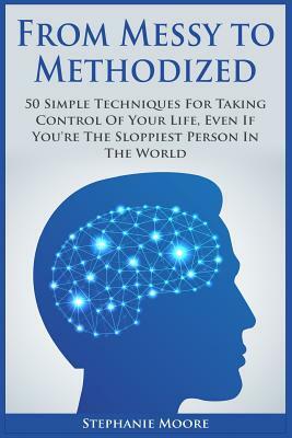 From Messy to Methodized: 50 Simple Techniques For Taking Control Of Your Life, Even If You're The Sloppiest Person In The World by Stephanie Moore