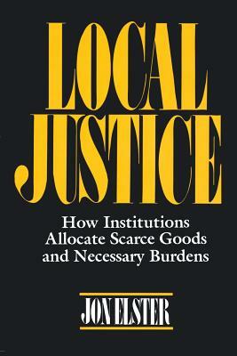 Local Justice: How Institutions Allocate Scarce Goods and Necessary Burdens by Jon Elster