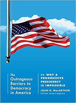 The Outrageous Barriers to Democracy in America: Or, Why A Progressive Presidency Is Impossible by John R. MacArthur