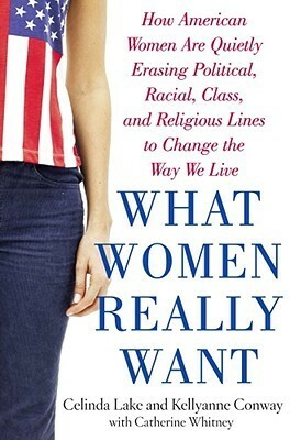 What Women Really Want: How American Women Are Quietly Erasing Political, Racial, Class, and Religious Lines to Change the Way We Live by Celinda Lake, Catherine Whitney, Kellyanne Conway