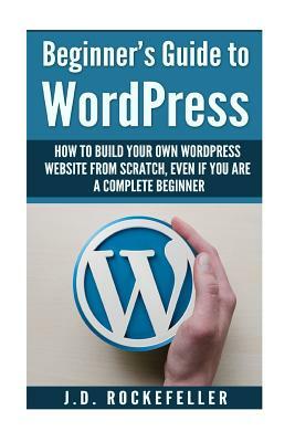 Beginner's Guide to Wordpress: How to Build Your Own Wordpress Website from Scratch, Even if You Are a Complete Beginner by J. D. Rockefeller