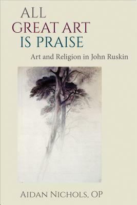 All Great Art Is Praise: Art and Religion in John Ruskin by Aidan Nichols