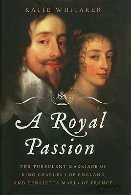 A Royal Passion: The Turbulent Marriage of King Charles I of England and Henrietta Maria of France by Katie Whitaker