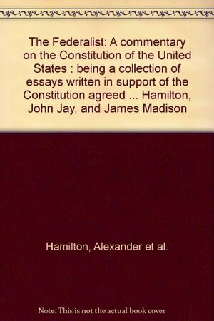 The Federalist: A Commentary on the Constitution of the United States: Being a Collection of Essays Written in Support of the Constitution Agreed Upon September 17, 1787, by the Federal Convention: From the Original Text of Alexander Hamilton, John Jay... by Alexander Hamilton