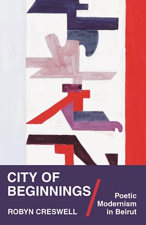 City of Beginnings: Poetic Modernism in Beirut by Robyn Creswell