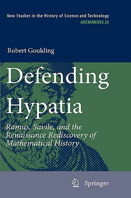 Defending Hypatia: Ramus, Savile, and the Renaissance Rediscovery of Mathematical History by Robert Goulding