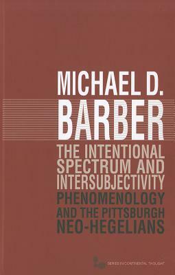 The Intentional Spectrum and Intersubjectivity: Phenomenology and the Pittsburgh Neo-Hegelians by Michael D. Barber