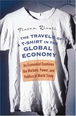 The Travels of A T-Shirt in the Global Economy: An Economist Examines the Markets, Power, and Politics of World Trade by Pietra Rivoli