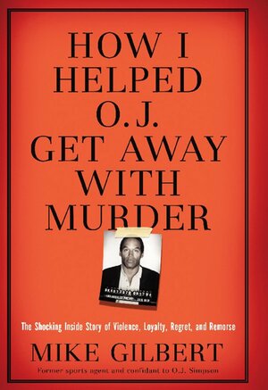 How I Helped O.J. Get Away With Murder: The Shocking Inside Story of Violence, Loyalty, Regret, and Remorse by Mike Gilbert