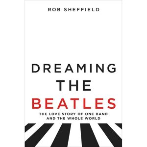 Dreaming the Beatles: The Love Story of One Band and the Whole World by Rob Sheffield