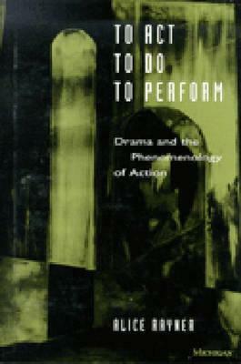 To Act, to Do, to Perform: Drama and the Phenomenology of Action by Alice Rayner