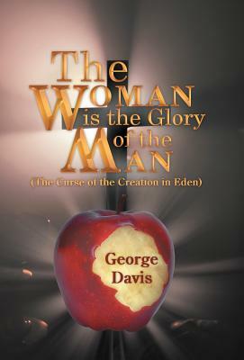 The Woman Is the Glory of the Man: (The Curse of the Creation in Eden) by George Davis