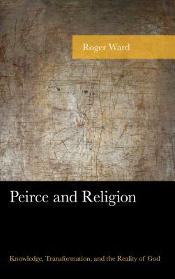 Peirce and Religion: Knowledge, Transformation, and the Reality of God by Roger Ward