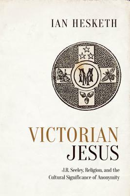 Victorian Jesus: J.R. Seeley, Religion, and the Cultural Significance of Anonymity by Ian Hesketh