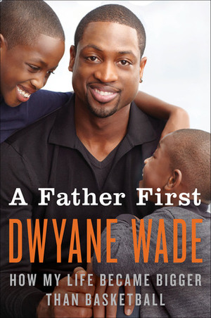 A Father First: How My Life Became Bigger Than Basketball by Dwyane Wade