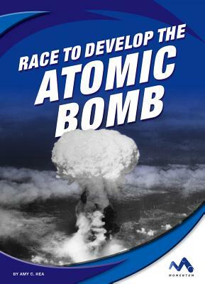 Race to Develop the Atomic Bomb by Amy C. Rea
