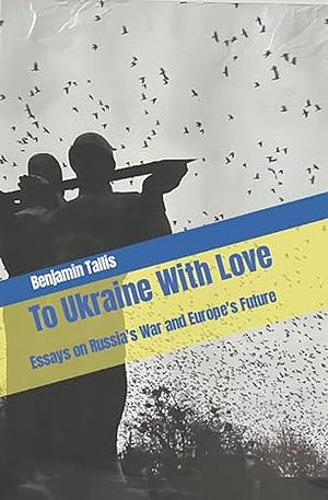 To Ukraine With Love: Essays on Russia's War and Europe's Future by Benjamin Tallis
