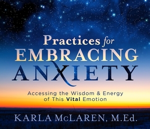 Practices for Embracing Anxiety: Accessing the Wisdom and Energy of This Vital Emotion by Karla McLaren