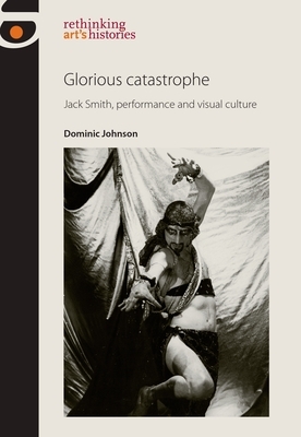 Glorious Catastrophe: Jack Smith, Performance and Visual Culture by Dominic Johnson