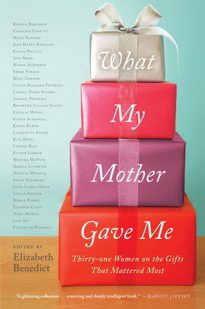 What My Mother Gave Me: Thirty-one Women on the Gifts That Mattered Most by Luanne Rice, Susan Stamberg, Eleanor Clift, Cheryl Pearl Sucher, Judith Hillman Paterson, Sheila Kohler, Marge Piercy, Katha Pollitt, Cecilia Muñoz, Roxana Robinson, Martha McPhee, Emma Straub, Lisa See, Rita Dove, Jean Hanff Korelitz, Mary Gordon, Karen Karbo, Elizabeth Benedict, Ann Hood, Mameve Medwed, Margo Jefferson, Maud Newton, Charlotte Silver, Elissa Schappell, Joyce Carol Oates, Elinor Lipman, Lillian Daniel, Abigail Pogrebin, Mary Morris, Caroline Leavitt, Dahlia Lithwick