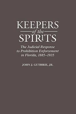 Keepers of the Spirits: The Judicial Response to Prohibition Enforcement in Florida, 1885-1935 by John Guthrie