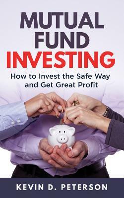 Mutual Fund Investing: How to Invest the Safe Way and Get Great Profits by Kevin D. Peterson