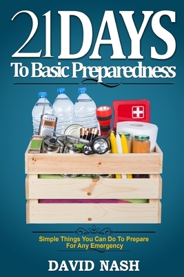 21 Days to Basic Preparedness: Simple Things You Can Do to Prepare for ANY Emergency by David Nash