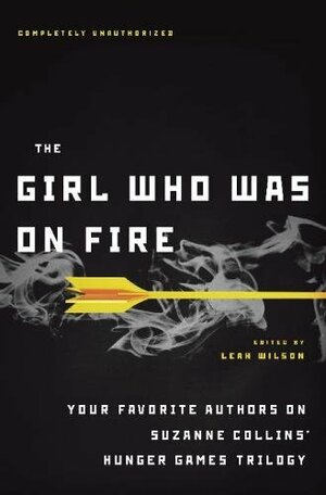The Girl Who Was on Fire: Your Favorite Authors on Suzanne Collins' Hunger Games Trilogy by Leah Wilson