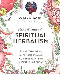 Art &amp; Practice of Spiritual Herbalism: Transform, Heal, and Remember with the Power of Plants and Ancestral Medicine by Karen M. Rose