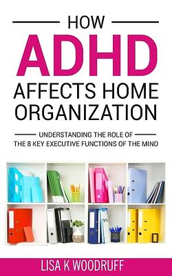 How ADHD Affects Home Organization: Understanding the Role of the 8 Key Executive Functions of the Mind by Lisa K. Woodruff