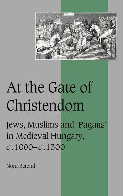 At the Gate of Christendom: Jews, Muslims and 'pagans' in Medieval Hungary, C.1000 - C.1300 by Nora Berend