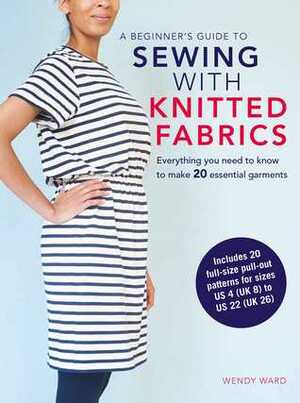 A Beginner's Guide to Sewing with Knitted Fabrics: Everything you need to know to make 20 essential garments by Wendy Ward