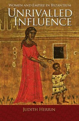 Unrivalled Influence: Mothers and Daughters in the Medieval Greek World by Judith Herrin