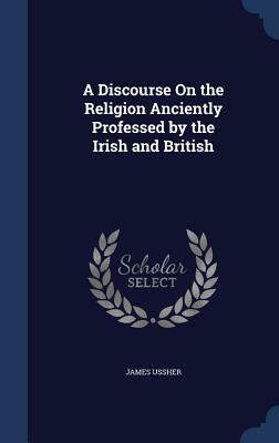 A Discourse on the Religion Anciently Professed by the Irish and British by James Ussher