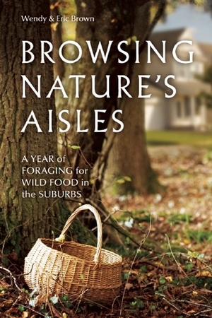 Browsing Nature's Aisles: A Year of Foraging for Wild Food in the Suburbs by Eric Brown, Wendy Brown