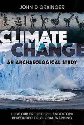 Climate Change - An Archaeological Study: How Our Prehistoric Ancestors Responded to Global Warming by John D. Grainger