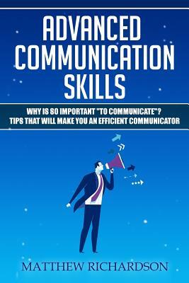 Advanced Communication Skills: Why Is So Important to Communicate? Tips That Will Make You an Efficient Communicator by Matthew Richardson