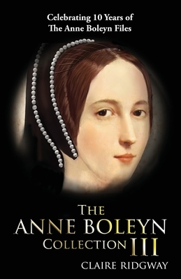 The Anne Boleyn Collection III: Celebrating Ten Years of TheAnneBoleynFiles by Claire Ridgway